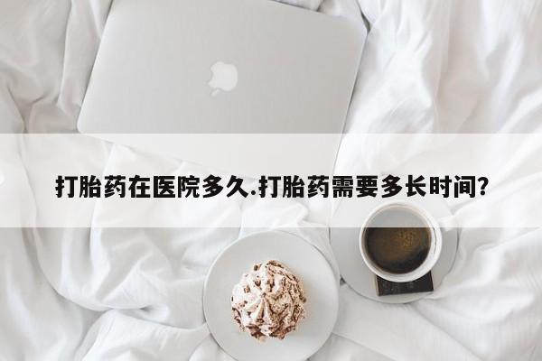 打胎药哪里能买到意外怀孕咨询打胎药在医院多久.打胎药需要多长时间？