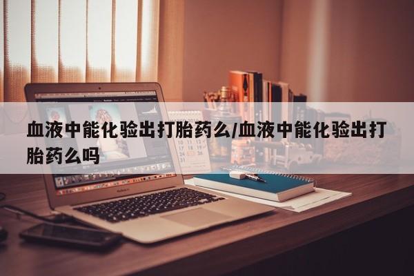 打胎药哪里能买到意外怀孕咨询血液中能化验出打胎药么/血液中能化验出打胎药么吗