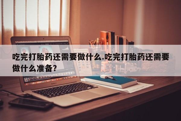 打胎药哪里能买到意外怀孕咨询吃完打胎药还需要做什么.吃完打胎药还需要做什么准备？