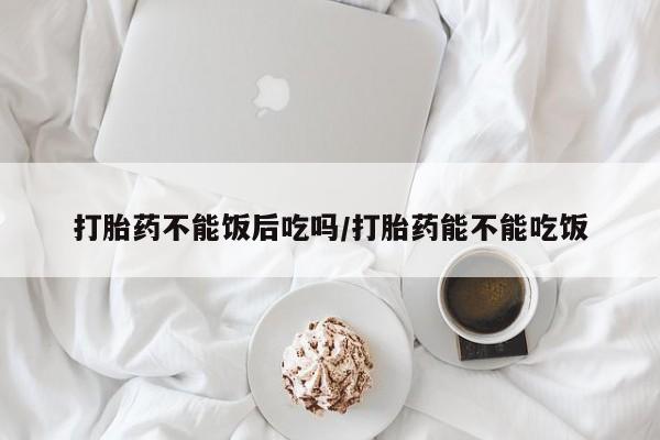 打胎药哪里能买到意外怀孕咨询打胎药不能饭后吃吗/打胎药能不能吃饭