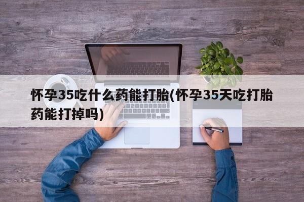 打胎药哪里能买到意外怀孕咨询怀孕35吃什么药能打胎(怀孕35天吃打胎药能打掉吗)