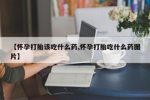 打胎药哪里能买到意外怀孕咨询【怀孕打胎该吃什么药,怀孕打胎吃什么药图片】