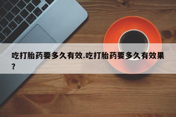 打胎药哪里能买到意外怀孕咨询吃打胎药要多久有效.吃打胎药要多久有效果？