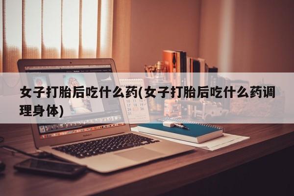 打胎药哪里能买到意外怀孕咨询女子打胎后吃什么药(女子打胎后吃什么药调理身体)