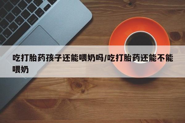 打胎药哪里能买到意外怀孕咨询吃打胎药孩子还能喂奶吗/吃打胎药还能不能喂奶