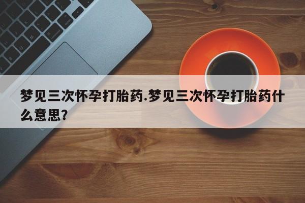打胎药哪里能买到意外怀孕咨询梦见三次怀孕打胎药.梦见三次怀孕打胎药什么意思？