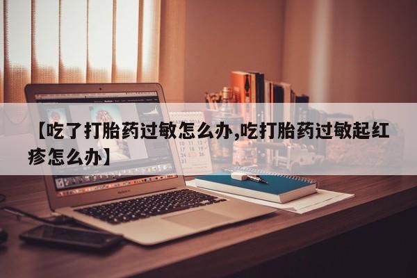 打胎药哪里能买到意外怀孕咨询【吃了打胎药过敏怎么办,吃打胎药过敏起红疹怎么办】
