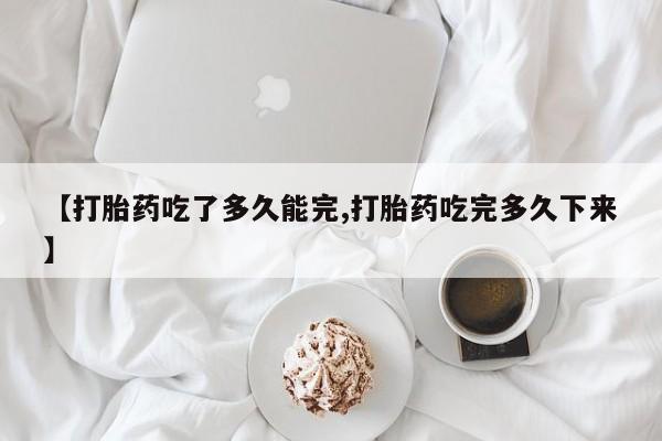 打胎药哪里能买到意外怀孕咨询【打胎药吃了多久能完,打胎药吃完多久下来】