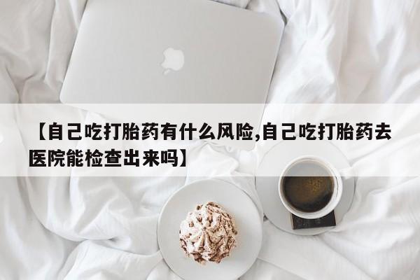 打胎药哪里能买到意外怀孕咨询【自己吃打胎药有什么风险,自己吃打胎药去医院能检查出来吗】