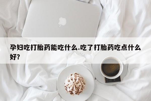 打胎药哪里能买到意外怀孕咨询孕妇吃打胎药能吃什么.吃了打胎药吃点什么好？