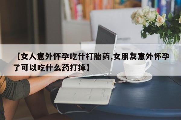 打胎药哪里能买到意外怀孕咨询【女人意外怀孕吃什打胎药,女朋友意外怀孕了可以吃什么药打掉】