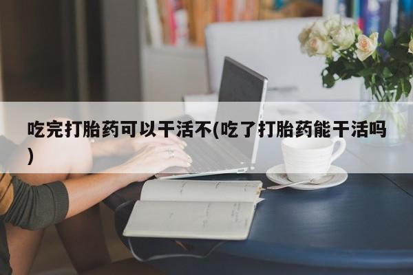 打胎药哪里能买到意外怀孕咨询吃完打胎药可以干活不(吃了打胎药能干活吗)