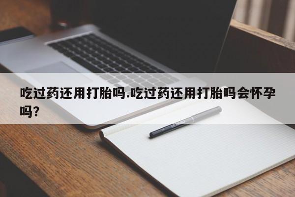 打胎药哪里能买到意外怀孕咨询吃过药还用打胎吗.吃过药还用打胎吗会怀孕吗？