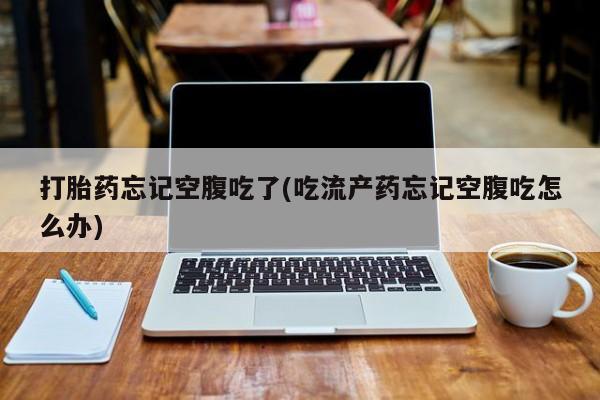 打胎药哪里能买到意外怀孕咨询打胎药忘记空腹吃了(吃流产药忘记空腹吃怎么办)