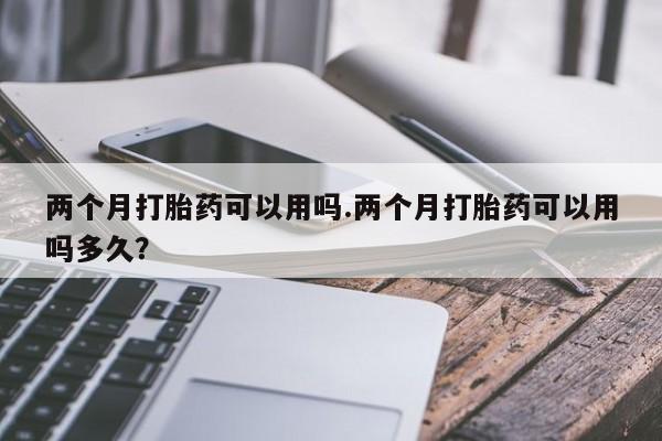 打胎药哪里能买到意外怀孕咨询两个月打胎药可以用吗.两个月打胎药可以用吗多久？