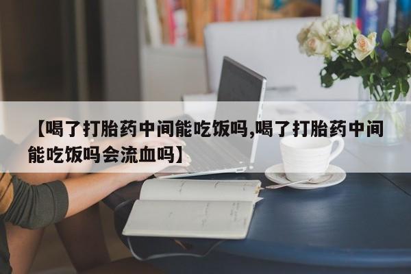 打胎药哪里能买到意外怀孕咨询【喝了打胎药中间能吃饭吗,喝了打胎药中间能吃饭吗会流血吗】
