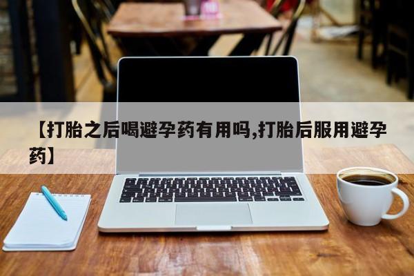 打胎药哪里能买到意外怀孕咨询【打胎之后喝避孕药有用吗,打胎后服用避孕药】