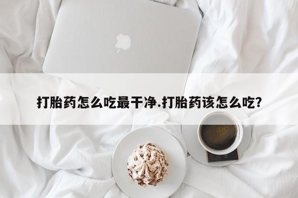 打胎药哪里能买到意外怀孕咨询打胎药怎么吃最干净.打胎药该怎么吃？