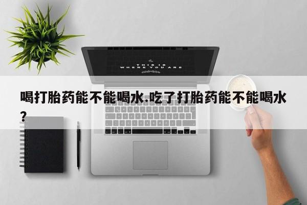 打胎药哪里能买到意外怀孕咨询喝打胎药能不能喝水.吃了打胎药能不能喝水？
