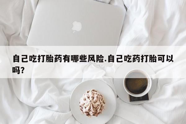 打胎药哪里能买到意外怀孕咨询自己吃打胎药有哪些风险.自己吃药打胎可以吗？