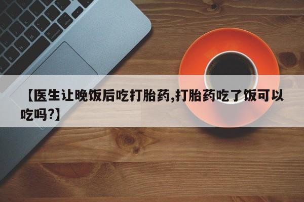 打胎药哪里能买到意外怀孕咨询【医生让晚饭后吃打胎药,打胎药吃了饭可以吃吗?】