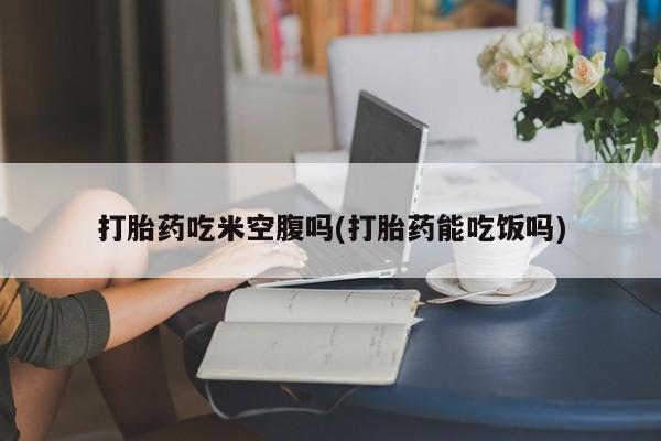 打胎药哪里能买到意外怀孕咨询打胎药吃米空腹吗(打胎药能吃饭吗)