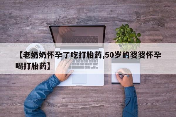 打胎药哪里能买到意外怀孕咨询【老奶奶怀孕了吃打胎药,50岁的婆婆怀孕喝打胎药】