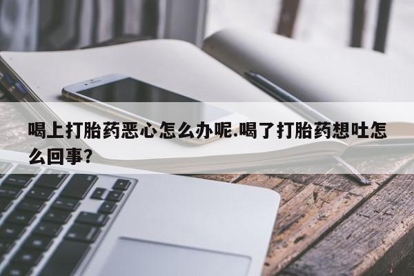打胎药哪里能买到意外怀孕咨询喝上打胎药恶心怎么办呢.喝了打胎药想吐怎么回事？