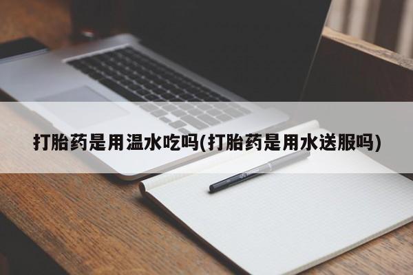 打胎药哪里能买到意外怀孕咨询打胎药是用温水吃吗(打胎药是用水送服吗)