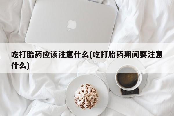 打胎药哪里能买到意外怀孕咨询吃打胎药应该注意什么(吃打胎药期间要注意什么)