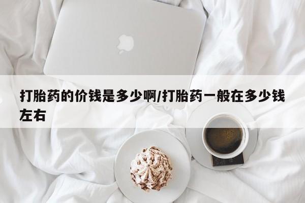 打胎药哪里能买到意外怀孕咨询打胎药的价钱是多少啊/打胎药一般在多少钱左右