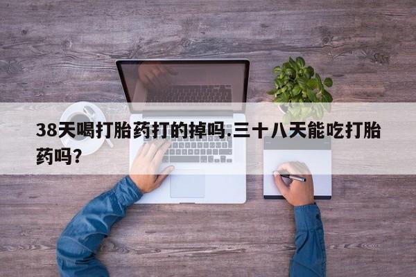 打胎药哪里能买到意外怀孕咨询38天喝打胎药打的掉吗.三十八天能吃打胎药吗？