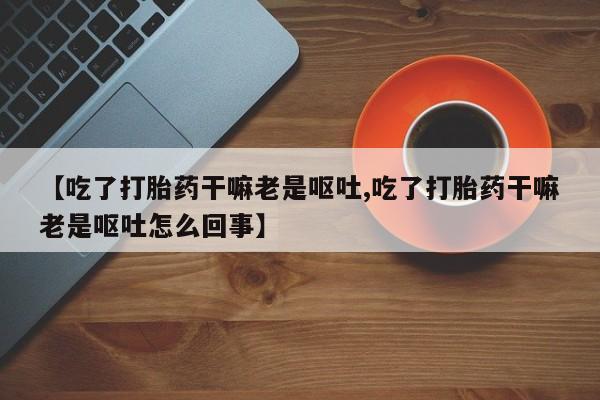 打胎药哪里能买到意外怀孕咨询【吃了打胎药干嘛老是呕吐,吃了打胎药干嘛老是呕吐怎么回事】