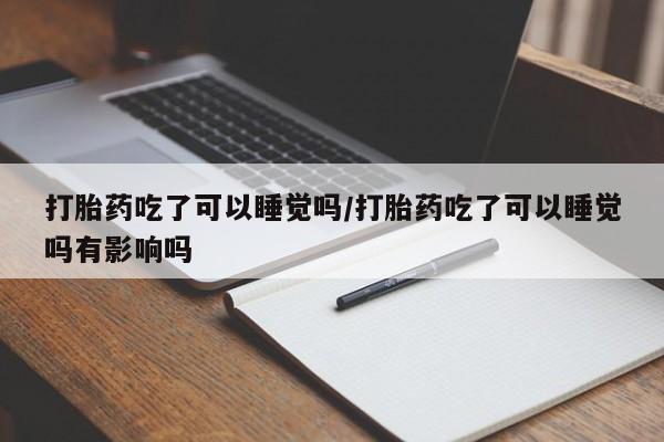 打胎药哪里能买到意外怀孕咨询打胎药吃了可以睡觉吗/打胎药吃了可以睡觉吗有影响吗