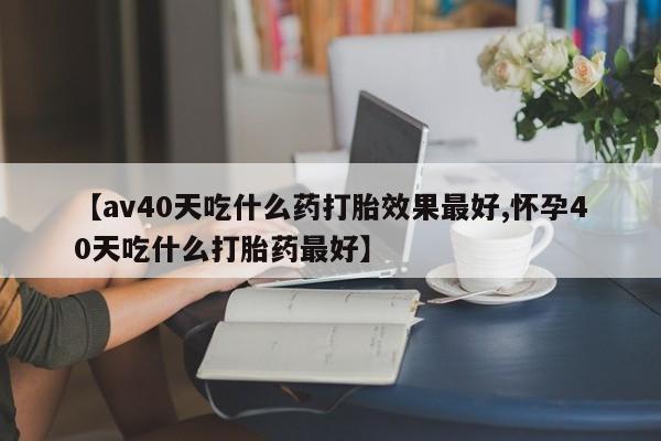 打胎药哪里能买到意外怀孕咨询【av40天吃什么药打胎效果最好,怀孕40天吃什么打胎药最好】