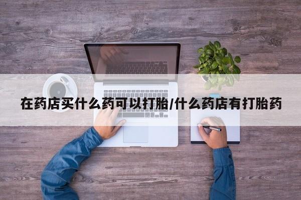 打胎药哪里能买到意外怀孕咨询在药店买什么药可以打胎/什么药店有打胎药