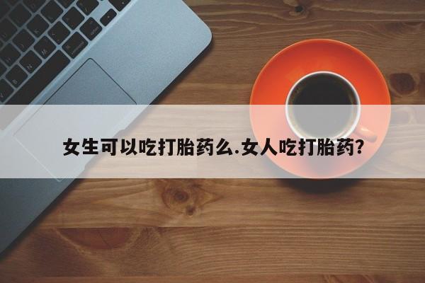 打胎药哪里能买到意外怀孕咨询女生可以吃打胎药么.女人吃打胎药？