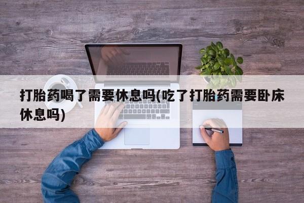 打胎药哪里能买到意外怀孕咨询打胎药喝了需要休息吗(吃了打胎药需要卧床休息吗)