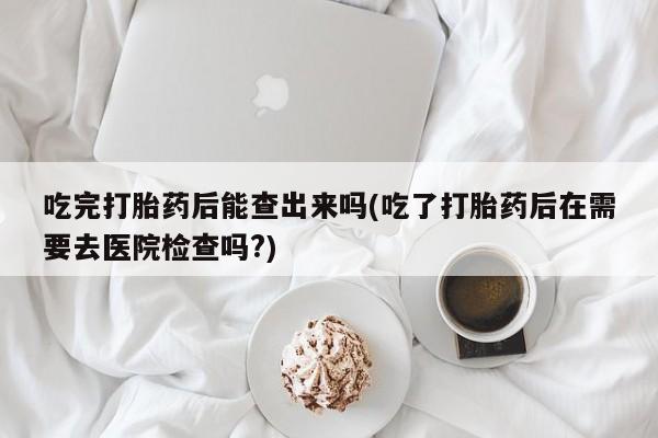 打胎药哪里能买到意外怀孕咨询吃完打胎药后能查出来吗(吃了打胎药后在需要去医院检查吗?)