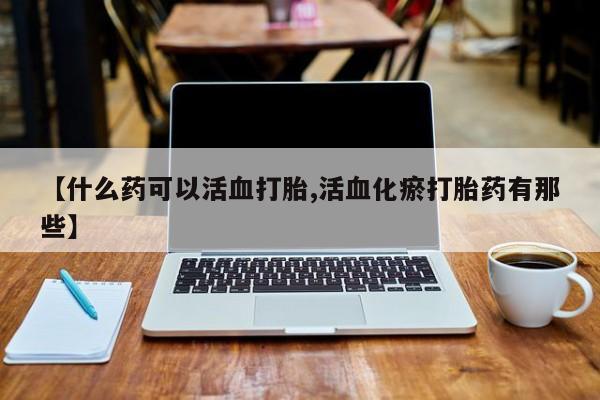 打胎药哪里能买到意外怀孕咨询【什么药可以活血打胎,活血化瘀打胎药有那些】