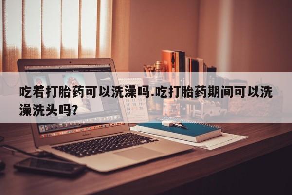 打胎药哪里能买到意外怀孕咨询吃着打胎药可以洗澡吗.吃打胎药期间可以洗澡洗头吗？