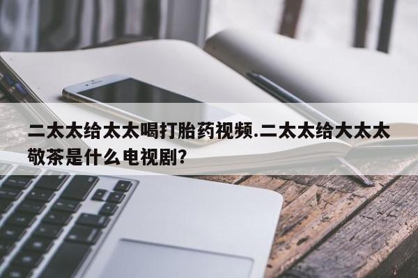 打胎药哪里能买到意外怀孕咨询二太太给太太喝打胎药视频.二太太给大太太敬茶是什么电视剧？