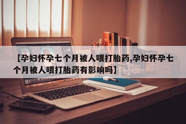打胎药哪里能买到意外怀孕咨询【孕妇怀孕七个月被人喂打胎药,孕妇怀孕七个月被人喂打胎药有影响吗】