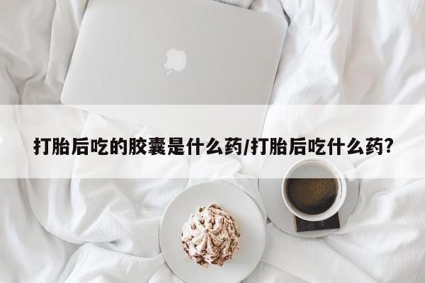 打胎药哪里能买到意外怀孕咨询打胎后吃的胶囊是什么药/打胎后吃什么药?