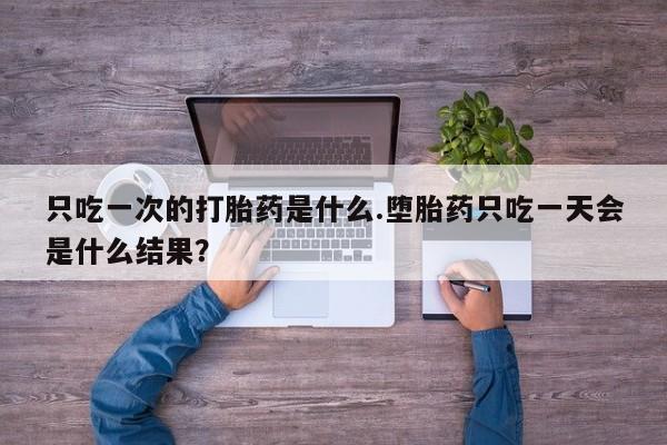 打胎药哪里能买到意外怀孕咨询只吃一次的打胎药是什么.堕胎药只吃一天会是什么结果？