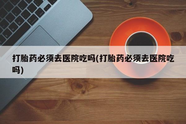 打胎药哪里能买到意外怀孕咨询打胎药必须去医院吃吗(打胎药必须去医院吃吗)