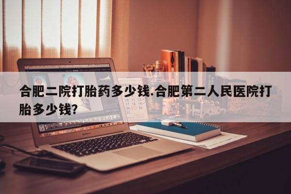 打胎药哪里能买到意外怀孕咨询合肥二院打胎药多少钱.合肥第二人民医院打胎多少钱？