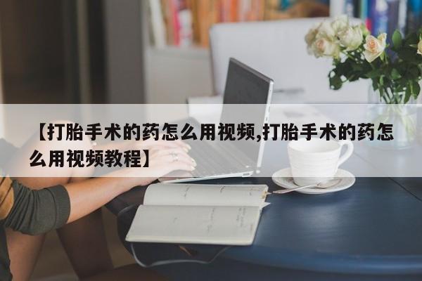 打胎药哪里能买到意外怀孕咨询【打胎手术的药怎么用视频,打胎手术的药怎么用视频教程】