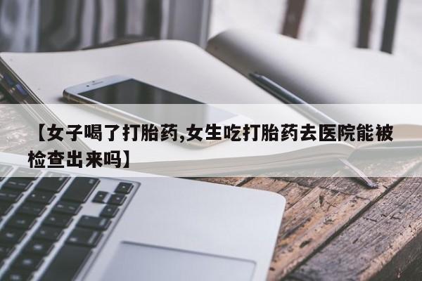 打胎药哪里能买到意外怀孕咨询【女子喝了打胎药,女生吃打胎药去医院能被检查出来吗】