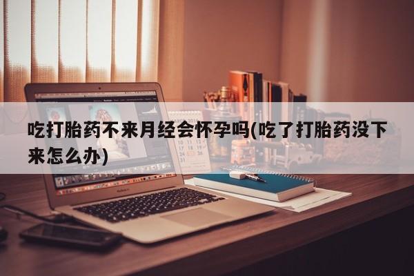打胎药哪里能买到意外怀孕咨询吃打胎药不来月经会怀孕吗(吃了打胎药没下来怎么办)